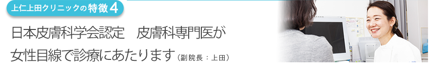 日本皮膚科学会認定　皮膚科専門医が女性目線で診療にあたります（副院長：上田）